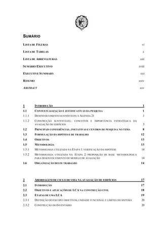 SUMÁRIO
LISTA DE FIGURAS

vi

LISTA DE TABELAS

x

LISTA DE ABREVIATURAS

xiii

SUMÁRIO EXECUTIVO

xviii

EXECUTIVE S UMMARY

xxi

RESUMO

xxiv

ABSTRACT

xxv

1

INTRODUÇÃO

1

1.1

CONTEXTUALIZAÇÃO E JUSTIFICATIVAS DA PESQUISA

1

1.1.1

DESENVOLVIMENTO SUSTENTÁVEL E AGENDA 21

1

1.1.2

CONSTRUÇÃO

SUSTENTÁVEL : CONCEITOS
AVALIAÇÃO DE EDIFÍCIOS

E

IMPORTÂNCIA ESTRATÉGICA DA

3

1.2

PRINCIPAIS CONFERÊNCIAS , INICIATIVAS E CENTROS DE PESQUISA NO TEMA

8

1.3

FORMULAÇÃO DA HIPÓTES E DE TRABALHO

12

1.4

OBJETIVOS

13

1.5

M ETODOLOGIA

13

1.5.1

METODOLOGIA UTILIZADA NA ETAPA 1: VERIFICAÇÃO DA HIPÓTESE

14

1.5.2

METODOLOGIA

UTILIZADA NA ETAPA 2: PROPOSIÇÃO DE BASE METODOLÓGICA
PARA DESENVOLVIMENTO DE MODELO DE AVALIAÇÃO

14

1.6

ORGANIZAÇÃO DESTE TRABALHO

14

2

ABORDAGEM DE CICLO DE VIDA NA AVALIAÇÃO DE EDIFÍCIOS

17

2.1

INTRODUÇÃO

17

2.2

OBJETIVOS E APLICAÇÕES DE LCA NA CONSTRUÇÃO CIVIL

18

2.3

ETAPAS DE UMA LCA

19

2.3.1

DEFINIÇÃO DO ESCOPO: OBJETIVOS, UNIDADE FUNCIONAL E LIMITES DO SISTEMA

20

2.3.2

CONSTRUÇÃO DO INVENTÁRIO

20

 