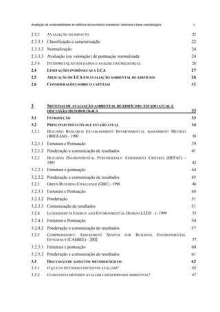Avaliação da sustentabilidade de edifícios de escritórios brasileiros: diretrizes e base metodológica

2.3.3

AVALIAÇÃO DO IMPACTO

ii

21

2.3.3.1 Classificação e caracterização

22

2.3.3.2 Normalização

24

2.3.3.3 Avaliação (ou valoração) de pontuação normalizada

24

2.3.4

INTERPRETAÇÃO DOS DADOS E ANÁLISE DAS MELHORIAS

26

2.4

LIMITAÇÕES INTRÍNSECAS À LCA

27

2.5

APLICAÇÃO DE LCA EM AVALIAÇÃO AMBIENTAL DE EDIFÍCIOS

28

2.6

CONSIDERAÇÕES SOBRE O CAPÍTULO

32

3

SISTEMAS DE AVALIAÇÃO AMBIENTAL DE EDIFÍC IOS : ESTADO ATUAL E
DISCUSSÃO METODOLÓGICA

33

3.1

INTRODUÇÃO

33

3.2

PRINCIPAIS INICIATIVAS E ESTADO ATUAL

34

3.2.1

BUILDING RESEARCH ESTABLISHMENT ENVIRONMENTAL ASSESSMENT METHOD
(BREEAM) – 1990

38

3.2.1.1 Estrutura e Pontuação

39

3.2.1.2 Ponderação e comunicação de resultados

41

3.2.2

BUILDING ENVIRONMENTAL P ERFORMANCE ASSESSMENT CRITERIA (BEPAC) 1993

42

3.2.2.1 Estrutura e pontuação

44

3.2.2.2 Ponderação e comunicação de resultados

45

3.2.3

46

GREEN BUILDING CHALLENGE (GBC) - 1996

3.2.3.1 Estrutura e Pontuação

48

3.2.3.2 Ponderação

51

3.2.3.3 Comunicação de resultados

51

3.2.4

53

LEADERSHIP IN ENERGY AND ENVIRONMENTAL DESIGN (LEED™) - 1999

3.2.4.1 Estrutura e Pontuação

54

3.2.4.2 Ponderação e comunicação de resultados

57

3.2.5

COMPREHENSIVE ASSESSMENT
EFFICIENCY (CASBEE) – 2002

SYSTEM

FOR

BUILDING

ENVIRONMENTAL
57

3.2.5.1 Estrutura e pontuação

60

3.2.5.2 Ponderação e comunicação de resultados

61

3.3

DISCUSSÃO DE ASPECTOS METODOLÓGICOS

62

3.3.1

O QUE OS MÉTODOS EXISTENTES AVALIAM?

65

3.3.2

COMO ESTES MÉTODOS AVALIAM O DESEMPENHO AMBIENTAL?

67

 