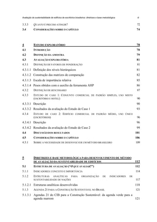 Avaliação da sustentabilidade de edifícios de escritórios brasileiros: diretrizes e base metodológica

iii

3.3.3

QUANTO É PRECISO ATINGIR?

72

3.4

CONSIDERAÇÕES SOBRE O CAPÍTULO

74

4

ESTUDO EXPLORATÓRIO

78

4.1

INTRODUÇÃO

78

4.2

DEFINIÇÃO DA AMOSTRA

79

4.3

AVALIAÇÃO EXPLORATÓRIA

81

4.3.1

DEFINIÇÃO DE FATORES DE PONDERAÇÃO

81

4.3.1.1 Definição dos níveis hierárquicos

81

4.3.1.2 Construção das matrizes de comparação

82

4.3.1.3 Escala de importância relativa

85

4.3.1.4 Pesos obtidos com o auxílio da ferramenta AHP

86

4.3.2

DEFINIÇÃO DE BENCHMARKS

87

4.3.3

ESTUDO DE CASO 1: CONJUNTO
(ESCRITÓRIO E HOTEL)

COMERCIAL DE PADRÃO SIMPLES, USO MISTO

90

4.3.3.1 Descrição

90

4.3.3.2 Resultados da avaliação do Estudo de Caso 1

93

4.3.4

ESTUDO DE CASO 2: EDIFÍCIO
(ESCRITÓRIOS)

COMERCIAL DE PADRÃO MÉDIO, USO ÚNICO

96

4.3.4.1 Descrição

96

4.3.4.2 Resultados da avaliação do Estudo de Caso 2

99

4.4

DISCUSSÃO DOS RESULTADOS

101

4.5

CONSIDERAÇÕES SOBRE O CAPÍTULO

106

4.5.1

SOBRE A NECESSIDADE DE DESENVOLVER UM MÉTODO BRASILEIRO

109

5

DIRETRIZES E BASE METODOLÓGICA PARA DESENVOLVIMENTO DE MÉTODO
DE AVALIAÇÃO DA SUSTENTABILIDADE DE EDIFÍCIOS

112

5.1

ESTRUTURA DE AVALIAÇÃO (“O QUE AVALIAR?”)

112

5.1.1

INDICADORES: CONCEITO E IMPORTÂNCIA

114

5.1.2

ESTRUTURAS

ANALÍTICAS
PARA
SUSTENTABILIDADE DE NAÇÕES

ORGANIZAÇÃO

DE

INDICADORES

DE

117

5.1.2.1 Estruturas analíticas desenvolvidas

118

5.1.3

121

AGENDA 21 PARA A CONSTRUÇÃO SUSTENTÁVEL NO BRASIL

5.1.3.1 Agendas 21 do CIB para a Construção Sustentável: da agenda verde para a
agenda marrom
121

 