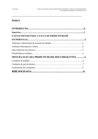 Sociologia

Causas sociais para a falta de produtividade em Portugal e o mito da elevada produtividade
dos emigrantes portugueses- Um Estudo de caso

ÍNDICE

INTRODUÇÃO……………………………………………………….………ii
Inquéritos………………………………………………………………………………........3

CAUSAS SOCIAIS PARA A FALTA DE PRODUTIVIDADE
EM PORTUGAL……………………………………………………………………..4
Sindicatos e liberalização do mercado de trabalho………………………………………...4
Ambiente intraempresa e valores…………………………………………………………..4
Aproveitamento dos recursos……………………………………………………………....5
Flexibilidade no trabalho…………………………………………………………………...5

MITO DA ELEVADA PRODUTIVIDADE DOS EMIGRANTES……...…6
Condições de trabalho………………………………………………………………………6
Condições do país de destino………………………………………………………….……7
Caraterísticas dos emigrantes……………………………………………………………....8

BIBLIOGRAFIA……………………….………………………….ix

 
