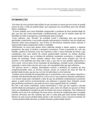 Sociologia

Causas sociais para a falta de produtividade em Portugal e o mito da elevada produtividade
dos emigrantes portugueses- Um Estudo de caso

INTRODUÇÃO
Em temos de crise nacional nada melhor do que encontrar as causas que nos levam ao grande
cancro do país, a falta de produtividade, que cegamente nos encaminhou para esta situação
difícil e trabalhosa.
O nosso trabalho tem como finalidade compreender o problema da fraca produtividade do
país, que tem sido muito mencionada e problematizada, mas que no entanto ainda não foi
abordada em todas as perspetivas, nomeadamente pela sociologia.
Como sabemos, uma “divisão” da realidade social é importante para que possamos
aprofundar e especializar o seu estudo segundo cada perspetiva científica, mas um estudo que
relacione todas essas perspetivas, sem excluir ou desvalorizar nenhuma destas ciências, é
imprescindível para compreender melhor a realidade.
Infelizmente, no nosso país apenas temos dedicado atenção a alguns aspetos, a algumas
perspetivas, das quais se destaca a perspetiva económica. Temos a pretensão de, com este
trabalho, quebrar as barreiras a que nos referimos e abrir o nosso horizonte de forma a que
caminhemos para uma análise da carente produtividade nacional, ou melhor dizendo,
produtividade interna, que se disfarça de problema meramente económico, e alargá-la ao
campo da sociologia. Assim, seremos capazes fazer surgir novas soluções que vão de
encontro a este problema que afeta todo o país, e que tem as suas grandes repercussões a
nível social, visíveis pelos níveis tremendos de desemprego, exclusão social, criminalidade,
emigração e outros tantos que são, por vezes, até consequência dos que aqui referimos.
Por palavras breves e simples, pretendemos resolver o problema da ausência de uma
complementaridade entre as diversas ciências sociais no contexto do tema da falta de
produtividade do país, que por sua vez tem elevados danos a nível nacional.
Também como resultado da incapacidade que os economistas, com a sua análise específica e
limitada, têm demonstrado para resolver a crise com as suas respetivas fórmulas matemáticas,
e ao mesmo tempo para contradizer a ideia de que um problema (originalmente) económico
apenas se pode resolver economicamente, nós adotamos o seguinte lema: Soluções sociais
para problemas económicos, que pode até servir como segundo título do o trabalho.
Por fim e não menos importante, iremos desmistificar o mito que diz respeito à elevada
produtividade dos portugueses que abandonam o país, tanto em relação aos que por cá ficam
como aos trabalhadores oriundos do país de destino dos nossos emigrantes. Este subtema do
trabalho servir-nos-á de verificação da nossa teoria e de base de comparação para o exemplo
nacional. Devemos, por fim, salientar que esta é a razão pela qual nesta mesma introdução
falamos de uma escassa produtividade interna e não nacional, como é possível constatar em
“carente produtividade nacional, ou melhor dizendo, produtividade interna”.

 