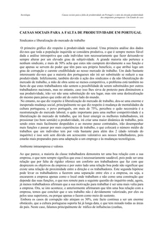 Sociologia

Causas sociais para a falta de produtividade em Portugal e o mito da elevada produtividade
dos emigrantes portugueses- Um Estudo de caso

CAUSAS SOCIAIS PARA A FALTA DE PRODUTIVIDADE EM PORTUGAL
Sindicatos e liberalização do mercado de trabalho
O primeiro gráfico diz respeito à produtividade nacional. Uma primeira análise dos dados
diz-nos que toda a população inquirida se considera produtiva, o que é sempre menos fiável
dada a análise introspetiva que cada individuo tem necessariamente que fazer deixando-se
sempre alterar por um elevado grau de subjetividade. A grande maioria não pertence a
nenhum sindicato, e mais de 50% acha que estes não cumprem devidamente a sua função e
que apenas se servem do poder que têm para seu próprio benefício, o que atribui logo um
grau de corrupção e carente credibilidade ao nosso mercado de trabalho. Um dado bastante
interessante diz-nos que a maioria dos portugueses não irá ser substituído se reduzir a sua
produtividade. Infelizmente, também devido à ação dos sindicatos e da não liberalização do
mercado de trabalho, a mão de obra sente-se menos competitiva, o problema está também no
facto de que estes trabalhadores não sentem a possibilidade de serem substituídos por outros
trabalhadores nacionais, mas no entanto, caso isso lhes sirva de pretexto para diminuírem a
sua produtividade, irão ver não uma substituição do seu lugar, mas sim uma deslocalização
do mesmo para países que estão até do outro lado do mundo.
No entanto, no que diz respeito à liberalização do mercado de trabalho, deu-se uma enorme e
inesperada mudança social, principalmente no que diz respeito à mudança de mentalidades da
cultura portuguesa, o povo português, em mais de 75%, percebeu o quão necessária é a
reestruturação do mercado laboral, o quão importante para uma melhor competitividade é a
liberalização do mercado de trabalho, que irá fazer emergir os melhores trabalhadores, irá
pressionar (no bom sentido) a produtividade, irá criar uma maior dinâmica de trabalho, pois
sendo estes mais facilmente despedidos e ao mesmo passo contratados, irão desempenhar
mais funções e passar por mais experiências de trabalho, o que colocará o número médio de
trabalhos que um individuo tem por vida bastante para além dos 2 (dado retirado do
inquérito) e isso será sem dúvida um acrescento valorativo aos nossos trabalhadores, pois
estarão mais preparados para uma adaptação a um emprego e às mudanças tecnológicas.
Ambiente intraempresa e valores
Ao que parece, a maioria da classe trabalhadora demonstra ter uma boa relação com a sua
empresa, o que nem sempre significa que essa é necessariamente saudável, pois pode ser uma
relação que por falta de rigidez oferece um conforto aos trabalhadores que faz com que
desprezem os objetivos da empresa e por outro lado uma relação boa pode não significar que
existe uma relação de proximidade entre a direção e os trabalhadores. Este segunda hipótese
pode levar os trabalhadores a fazerem uma separação entre eles e a empresa, ou seja, a
encararem a empresa apenas como o local onde trabalham e não como uma construção que
depende das suas funções, o que nos remete para a seguinte questão do inquérito onde, agora,
já menos trabalhadores afirmam que a sua motivação para trabalhar é ser uma mais valia para
a empresa. Ora, se isto acontece, e anteriormente afirmaram que têm uma boa relação com a
empresa, temos que concluir que o seu trabalho não é devidamente valorizado, por eles ou
pelos seus superiores, ou porque apenas o fazem como meio de sustento.
Embora os casos de corrupção não atinjam os 30%, este facto continua a ser um enorme
obstáculo, que a cultura portuguesa suporta há já longa data, e que tem minado todas as áreas
do país. Neste caso, falamos principalmente de tráfico de influências (cunhas,

 
