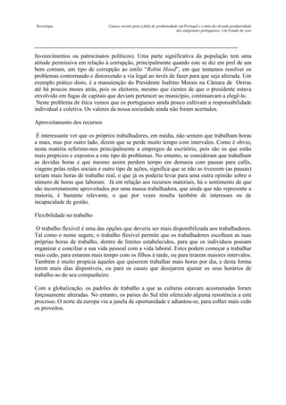 Sociologia

Causas sociais para a falta de produtividade em Portugal e o mito da elevada produtividade
dos emigrantes portugueses- Um Estudo de caso

favorecimentos ou patrocinatos políticos). Uma parte significativa da população tem uma
atitude permissiva em relação à corrupção, principalmente quando este se diz em prol de um
bem comum, um tipo de corrupção ao estilo “Robin Hood”, em que tentamos resolver os
problemas contornando e distorcendo a via legal ao invés de fazer para que seja alterada. Um
exemplo prático disto, é a manutenção do Presidente Isaltino Morais na Câmara de Oeiras
até há poucos meses atrás, pois os eleitores, mesmo que cientes de que o presidente estava
envolvido em fugas de capitais que deviam pertencer ao município, continuavam a elegê-lo.
Neste problema de ética vemos que os portugueses ainda pouco cultivam a responsabilidade
individual e coletiva. Os valores da nossa sociedade ainda não foram acertados.
Aproveitamento dos recursos
É interessante ver que os próprios trabalhadores, em média, não sentem que trabalham horas
a mais, mas por outro lado, dizem que se perde muito tempo com intervalos. Como é obvio,
nesta matéria referimo-nos principalmente a empregos de escritório, pois são os que estão
mais propícios e expostos a este tipo de problemas. No entanto, se consideram que trabalham
as devidas horas e que mesmo assim perdem tempo em demasia com pausas para cafés,
viagens pelas redes sociais e outro tipo de ações, significa que se não as tivessem (as pausas)
teriam mais horas de trabalho real, o que já os poderia levar para uma outra opinião sobre o
número de horas que laboram. Já em relação aos recursos materiais, há o sentimento de que
são incorretamente aproveitados por uma massa trabalhadora, que ainda que não represente a
maioria, é bastante relevante, o que por vezes resulta também de interesses ou de
incapacidade de gestão.
Flexibilidade no trabalho
O trabalho flexível é uma das opções que deveria ser mais disponibilizada aos trabalhadores.
Tal como o nome sugere, o trabalho flexível permite que os trabalhadores escolham as suas
próprias horas de trabalho, dentro de limites estabelecidos, para que os indivíduos possam
organizar e conciliar a sua vida pessoal com a vida laboral. Estes podem começar a trabalhar
mais cedo, para estarem mais tempo com os filhos à tarde, ou para tirarem maiores intervalos.
Também é muito propícia àqueles que quiserem trabalhar mais horas por dia, e desta forma
terem mais dias disponíveis, ou para os casais que desejarem ajustar os seus horários de
trabalho ao do seu companheiro.
Com a globalização, os padrões de trabalho a que as culturas estavam acostumadas foram
forçosamente alteradas. No entanto, os países do Sul têm oferecido alguma resistência a este
processo. O norte da europa viu a janela de oportunidade e adiantou-se, para colher mais cedo
os proveitos.

 
