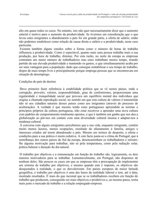 Sociologia

Causas sociais para a falta de produtividade em Portugal e o mito da elevada produtividade
dos emigrantes portugueses- Um Estudo de caso

alto em quase todos os casos. No entanto, isto não quer necessariamente dizer que o aumento
salarial é motivo para o aumento da produtividade. Se tivermos em consideração que o que
levou estes emigrantes a abandonarem o país foi em grande parte, a oferta de salário, então
não podemos estabelecer como relação de causa direta o salário e a produtividade, neste caso
particular.
Existem também alguns estudos sobre a forma como o número de horas de trabalho
influencia a produtividade. Como é espectável, quanto mais uma pessoa trabalha mais a sua
produção, por hora de trabalho, diminui. Por esta razão, no norte da europa as empresas
contratam um maior número de trabalhadores mas estes trabalham menos tempo, tirando
partido da sua elevada produtividade e mantendo os gastos, o que simultaneamente acaba por
ser uma vantagem para a população, dado que consegue rentabilizar o seu tempo de trabalho,
dispor de mais tempo livre e principalmente porque emprega pessoas que se encontravam em
situação de desemprego.
Condições do país de destino
Devo primeiro fazer referência à estabilidade política que se vê nestes países, onde a
corrupção, proveito, valores, responsabilidade, grau de conformismo, proporcionam uma
regularidade e tranquilidade social que provoca um equilíbrio mental dos indivíduos que
origina a chamada reprodução social, no sentido em que esta cultura de valores é transmitida
não só aos cidadãos naturais desses países como aos imigrantes (através do processo de
aculturação). A verdade é que mesmo tendo estes portugueses apreendido as normas e
princípios próprios da cultura portuguesa, irão estar recetivos a aprender uma nova cultura
com padrões de comportamento totalmente opostos, o que é também um ganho que nos deu a
globalização ao pôr-nos em contato com uma diversidade cultural imensa e adaptar-nos à
mudança cultural.
À conversa com alguns emigrantes percebemos que a sua vida, enquanto emigrante, contém
muito menos lazeres, menos ocupações, resultado do afastamento à família, amigos e
interesses criados até terem abandonado o país. Mesmo em termos de desporto, a oferta e
condições para a sua prática é muito redutiva. A este facto junta-se o clima de Portugal, que à
semelhança dos outros países do Sul da europa, desencaminham os trabalhadores e retiramlhe alguma motivação para trabalhar, não só pela temperatura, como pela radiação solar,
prática balnear e duração do dia natural.
O trabalho por objetivos e a remuneração em função do trabalho são, logicamente, os dois
maiores motivadores para se trabalhar. Lamentavelmente, em Portugal, não dispomos de
nenhum deles. São poucos os casos em que as empresas têm a preocupação de implementar
um sistema de trabalho por objetivos, e mesmo quando este é imposto, os objetivos são
desajustados à realidade, o que os desvalorizam. Em países europeus de maior latitude
geográfica, o trabalho por objetivos é uma das bases da realidade laboral e tem, até à data,
mostrado resultados. É mais do que racional que se os trabalhadores recebem em função do
trabalho que produzem, conseguirão ser mais objetivos e produtivos e, ao mesmo passo, torna
mais justo o mercado de trabalho e a relação empregado-empresa.

 