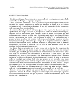 Sociologia

Causas sociais para a falta de produtividade em Portugal e o mito da elevada produtividade
dos emigrantes portugueses- Um Estudo de caso

Caraterísticas dos emigrantes
Esta última análise que fazemos, teve como comparação não os países, mas sim a população
que trabalha em Portugal e a população emigrante.
À meio século atrás assistíamos à saída de jovens que fugiam do país para que não fossem
enviados para a guerra colonial ou de pessoas que para fugir ao regime ou às dificuldades
sociais que o país vivia emigravam à procura de um país mais desenvolvido, mais aberto,
onde o emprego fosse mais abundante.
O panorama, hoje, é totalmente diferente. Quem deixa o país, vai à procura de mais
oportunidades, não porque não as tem cá, mas porque as ofertas são melhores no estrangeiro,
enquanto que no antigamente quem emigrava eram os menos qualificados que não
conseguiam tirar o emprego às elites, agora são as elites a sair. Existe uma fuga de cérebros
enorme e preocupante, que obriga a que cá fiquem “as sobras” e os nacionalistas, até o
próprio governo reconhece esta situação e não se mostra indignação perante a injustiça.
Percebendo esta situação entendemos que o porquê de os emigrantes serem mais produtivos
resulta do facto de serem estes a receberem propostas do estrangeiro e terem as melhores
oportunidades, por serem os melhores. Ora, se saem os mais produtivos, quem fica irá
penalizar os níveis de produtividade do país.
Um último facto, relacionado com o antes posto, está no interior dos emigrantes (da
atualidade). Sendo que hoje quem emigra não é por necessidade básica, mas sim por
“aventura”, por descoberta, por ir ao encontro das oportunidades e lutar pelo sucesso, temos
que estes são indivíduos com caraterísticas de resiliência e força interior, que têm
capacidades para produzir mais e melhor, o que nos deixa com a questão (pouco explorada)
de saber se as diferenças são apenas entre os países do sul e os países do norte, ou se também
estão na população que emigra. Será então que estamos a ser conotados como maus
trabalhadores porque os nossos melhores emigram e não necessariamente por causa da nossa
cultura laboral? Será que se fossem os melhores trabalhadores do norte europeu a imigrar
para os países do sul, nós não tiraríamos as mesmas elações que estes tiram agora de nós?
Deixamos o leitor com esta última pergunta retórica, para que possa repensar e localizar
onde está o problema e para que possa pensar na forma como pode este ser resolvido.
Deixamos apenas uma sugestão de resposta. Talvez a solução passe não apenas por
aproximar o mercado de trabalho português ao norte europeu, mas também por segurar os
nossos melhores trabalhadores, para que se possa ter o retorno do investimento que foi feito
durante toda a sua educação.

 
