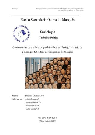 Sociologia

Causas sociais para a falta de produtividade em Portugal e o mito da elevada produtividade
dos emigrantes portugueses- Um Estudo de caso

Escola Secundária Quinta do Marquês

Sociologia
Trabalho Prático

Causas sociais para a falta de produtividade em Portugal e o mito da
elevada produtividade dos emigrantes portugueses

Docente:

Professor Orlando Lopes

Elaborado por:

Afonso Limão nº2
Bernardo Santos nº6
Filipe Elvas nº10
Pedro Tomé nº19

Ano letivo de 2012/2013
(20 de Maio de 2013)

 