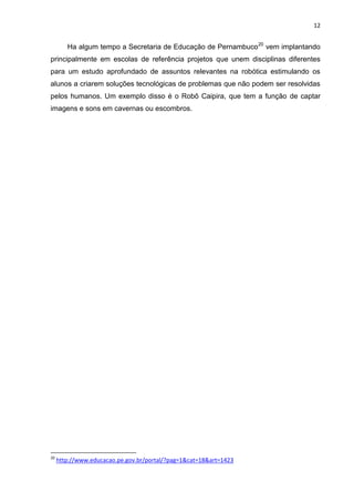 12

Ha algum tempo a Secretaria de Educação de Pernambuco 20 vem implantando
principalmente em escolas de referência projetos que unem disciplinas diferentes
para um estudo aprofundado de assuntos relevantes na robótica estimulando os
alunos a criarem soluções tecnológicas de problemas que não podem ser resolvidas
pelos humanos. Um exemplo disso é o Robô Caipira, que tem a função de captar
imagens e sons em cavernas ou escombros.

20

http://www.educacao.pe.gov.br/portal/?pag=1&cat=18&art=1423

 