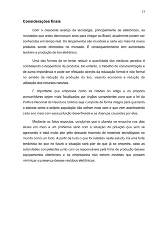 13

Considerações finais
Com o crescente avanço da tecnologia, principalmente de eletrônicos, as
novidades que antes demoravam anos para chegar ao Brasil, atualmente podem ser
conhecidas em tempo real. Os lançamentos são mundiais e cada vez mais há novos
produtos sendo oferecidos no mercado. E consequentemente tem aumentado
também a produção de lixo eletrônico.
Uma das formas de se tentar reduzir a quantidade dos resíduos gerados é
combatendo o desperdício de produtos. No entanto, o trabalho de conscientização é
de suma importância e pode ser efetuado através da educação formal e não formal
no sentido da redução da produção do lixo, visando economia e redução da
utilização dos recursos naturais.
É importante que empresas como as citadas no artigo e os próprios
consumidores sejam mais fiscalizados por órgãos competentes para que a lei da
Política Nacional de Resíduos Sólidos seja cumprida de forma integra para que tanto
o planeta como a própria população não sofram mais com o que vem acontecendo
cada ano mais com essa poluição desenfreada e as doenças causadas por elas.
Mediante os fatos expostos, conclui-se que o planeta se encontra nos dias
atuais em meio a um problema sério com a situação da poluição que vem se
agravando e está muito pior pelo descarte incorreto de materiais tecnológicos no
mundo como um todo. A partir de tudo o que foi relatado neste estudo, há uma forte
tendência de que no futuro a situação será pior do que já se encontra, caso as
autoridades competentes junto com os responsáveis pela linha de produção desses
equipamentos eletrônicos e os empresários não tomem medidas que possam
minimizar a presença desses resíduos eletrônicos.

 