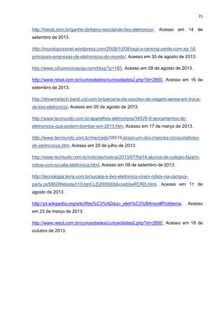 15

http://handi.com.br/ganhe-dinheiro-reciclando-lixo-eletronico/, Acesso em 14 de
setembro de 2013.
http://mundopossivel.wordpress.com/2009/10/08/veja-o-ranking-verde-com-as-18principais-empresas-de-eletronicos-do-mundo/, Acesso em 30 de agosto de 2013.
http://www.o2comunicacao.com/blog/?p=185, Acesso em 29 de agosto de 2013.
http://www.resol.com.br/curiosidades/curiosidades2.php?id=2850, Acesso em 16 de
setembro de 2013.
http://showmetech.band.uol.com.br/parceria-da-voucher-de-viagem-aerea-em-trocade-lixo-eletronico/, Acesso em 05 de agosto de 2013.
http://www.tecmundo.com.br/aparelhos-eletronicos/34525-9-lancamentos-deeletronicos-que-podem-bombar-em-2013.htm, Acesso em 17 de março de 2013.
http://www.tecmundo.com.br/mercado/38519-brasil-um-dos-maiores-consumidoresde-eletronicos.htm, Acesso em 20 de julho de 2013.
http://www.techtudo.com.br/noticias/noticia/2013/07/fisl14-alunos-de-colegio-fazemrobos-com-sucata-eletronica.html, Acesso em 09 de setembro de 2013.
http://tecnologia.terra.com.br/sucata-e-lixo-eletronico-viram-robos-na-campusparty,ce58626febcda310VgnCLD200000bbcceb0aRCRD.html, Acesso em 11 de
agosto de 2013.
http://pt.wikipedia.org/wiki/Res%C3%ADduo_eletr%C3%B4nico#Problema,

Acesso

em 23 de março de 2013.
http://www.resol.com.br/curiosidades/curiosidades2.php?id=2850, Acesso em 18 de
outubro de 2013.

 