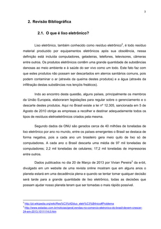 3

2. Revisão Bibliográfica
2.1. O que é lixo eletrônico?
Lixo eletrônico, também conhecido como resíduo eletrônico2, é todo resíduo
material produzido por equipamentos eletrônicos após sua obsolência, nessa
definição está incluída computadores, geladeiras, telefones, televisores, câmeras
entre outros. Os produtos eletrônicos contêm uma grande quantidade de substâncias
danosas ao meio ambiente e à saúde do ser vivo como um todo. Este fato faz com
que estes produtos não possam ser descartados em aterros sanitários comuns, pois
podem contaminar o ar (através da queima destes produtos) e a água (através da
infiltração destas substâncias nos lençóis freáticos).
Indo ao encontro desta questão, alguns países, principalmente os membros
da União Europeia, elaboraram legislações para regular sobre o gerenciamento e o
descarte destes produtos. Aqui no Brasil existe a lei nº 12.305, sancionada em 5 de
Agosto de 2010 obriga as empresas a recolher e destinar adequadamente todos os
tipos de resíduos eletroeletrônicos criados pela mesma.
Segundo dados da ONU são gerados cerca de 40 milhões de toneladas de
lixo eletrônico por ano no mundo, entre os países emergentes o Brasil se destaca de
forma negativa, pois a cada ano um brasileiro gera meio quilo de lixo só de
computadores. A cada ano o Brasil descarta uma média de 97 mil toneladas de
computadores; 2,2 mil toneladas de celulares; 17,2 mil toneladas de impressoras
entre outros.
Dados publicados no dia 20 de Março de 2013 por Vivian Pereira3 da e-bit,
divulgado em um website de uma revista online mostram que em alguns anos o
planeta estará em uma decadência plena e quando se tentar tomar qualquer decisão
será tarde para a grande quantidade de lixo eletrônico, todas as decisões que
possam ajudar nosso planeta teram que ser tomadas o mais rápido possível.

2
3

http://pt.wikipedia.org/wiki/Res%C3%ADduo_eletr%C3%B4nico#Problema

http://www.estadao.com.br/noticias/geral,vendas-no-comercio-eletronico-do-brasil-devem-crescer24-em-2013,1011114,0.htm

 
