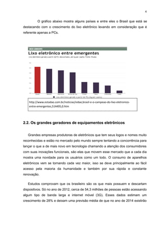 4

O gráfico abaixo mostra alguns países e entre eles o Brasil que está se
destacando com o crescimento do lixo eletrônico levando em consideração que é
referente apenas a PCs.

http://www.estadao.com.br/noticias/vidae,brasil-e-o-campeao-do-lixo-eletronicoentre-emergentes,514495,0.htm

2.2. Os grandes geradores de equipamentos eletrônicos
Grandes empresas produtoras de eletrônicos que tem seus logos e nomes muito
reconhecidas e estão no mercado pelo mundo sempre tentando a concorrência para
lançar o que a de mais novo em tecnologia chamando a atenção dos consumidores
com suas inovações funcionais, são elas que movem esse mercado que a cada dia
mostra uma novidade para os usuários como um todo. O consumo de aparelhos
eletrônicos vem se tornando cada vez maior, isso se deve principalmente ao fácil
acesso pela maioria da humanidade e também por sua rápida e constante
renovação.
Estudos comprovam que os brasileiro são os que mais possuem e descartam
dispositivos. Só no ano de 2012, cerca de 54,3 milhões de pessoas estão acessando
algum tipo de banda larga e internet móvel (3G). Esses dados estimam um
crescimento de 28% e deixam uma previsão média de que no ano de 2014 existirão

 