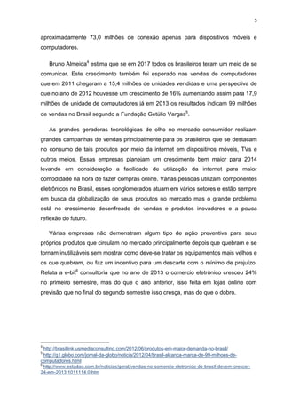 5

aproximadamente 73,0 milhões de conexão apenas para dispositivos móveis e
computadores.
Bruno Almeida4 estima que se em 2017 todos os brasileiros teram um meio de se
comunicar. Este crescimento também foi esperado nas vendas de computadores
que em 2011 chegaram a 15,4 milhões de unidades vendidas e uma perspectiva de
que no ano de 2012 houvesse um crescimento de 16% aumentando assim para 17,9
milhões de unidade de computadores já em 2013 os resultados indicam 99 milhões
de vendas no Brasil segundo a Fundação Getúlio Vargas5.
As grandes geradoras tecnológicas de olho no mercado consumidor realizam
grandes campanhas de vendas principalmente para os brasileiros que se destacam
no consumo de tais produtos por meio da internet em dispositivos móveis, TVs e
outros meios. Essas empresas planejam um crescimento bem maior para 2014
levando em consideração a facilidade de utilização da internet para maior
comodidade na hora de fazer compras online. Várias pessoas utilizam componentes
eletrônicos no Brasil, esses conglomerados atuam em vários setores e estão sempre
em busca da globalização de seus produtos no mercado mas o grande problema
está no crescimento desenfreado de vendas e produtos inovadores e a pouca
reflexão do futuro.
Várias empresas não demonstram algum tipo de ação preventiva para seus
próprios produtos que circulam no mercado principalmente depois que quebram e se
tornam inutilizáveis sem mostrar como deve-se tratar os equipamentos mais velhos e
os que quebram, ou faz um incentivo para um descarte com o mínimo de prejuízo.
Relata a e-bit6 consultoria que no ano de 2013 o comercio eletrônico cresceu 24%
no primeiro semestre, mas do que o ano anterior, isso feita em lojas online com
previsão que no final do segundo semestre isso cresça, mas do que o dobro.

4

http://brasillink.usmediaconsulting.com/2012/06/produtos-em-maior-demanda-no-brasil/
http://g1.globo.com/jornal-da-globo/noticia/2012/04/brasil-alcanca-marca-de-99-milhoes-decomputadores.html
6
http://www.estadao.com.br/noticias/geral,vendas-no-comercio-eletronico-do-brasil-devem-crescer24-em-2013,1011114,0.htm
5

 