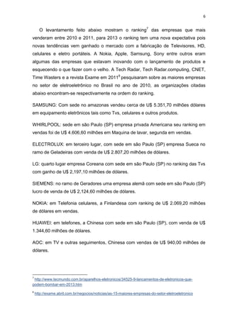 6

O levantamento feito abaixo mostram o ranking7 das empresas que mais
venderam entre 2010 e 2011, para 2013 o ranking tem uma nova expectativa pois
novas tendências vem ganhado o mercado com a fabricação de Televisores, HD,
celulares e eletro portáteis. A Nokia, Apple, Samsung, Sony entre outros eram
algumas das empresas que estavam inovando com o lançamento de produtos e
esquecendo o que fazer com o velho. A Tech Radar, Tech Radar.computing, CNET,
Time Wasters e a revista Exame em 20118 pesquisaram sobre as maiores empresas
no setor de eletroeletrônico no Brasil no ano de 2010, as organizações citadas
abaixo encontram-se respectivamente na ordem do ranking.
SAMSUNG: Com sede no amazonas vendeu cerca de U$ 5.351,70 milhões dólares
em equipamento eletrônicos tais como Tvs, celulares e outros produtos.
WHIRLPOOL: sede em são Paulo (SP) empresa privada Americana seu ranking em
vendas foi de U$ 4.606,60 milhões em Maquina de lavar, segunda em vendas.
ELECTROLUX: em terceiro lugar, com sede em são Paulo (SP) empresa Sueca no
ramo de Geladeiras com venda de U$ 2.807,20 milhões de dólares.
LG: quarto lugar empresa Coreana com sede em são Paulo (SP) no ranking das Tvs
com ganho de U$ 2,197,10 milhões de dólares.
SIEMENS: no ramo de Geradores uma empresa alemã com sede em são Paulo (SP)
lucro de venda de U$ 2,124,60 milhões de dólares.
NOKIA: em Telefonia celulares, a Finlandesa com ranking de U$ 2.069,20 milhões
de dólares em vendas.
HUAWEI: em telefones, a Chinesa com sede em são Paulo (SP), com venda de U$
1.344,60 milhões de dólares.
AOC: em TV e outras seguimentos, Chinesa com vendas de U$ 940,00 milhões de
dólares.

7

http://www.tecmundo.com.br/aparelhos-eletronicos/34525-9-lancamentos-de-eletronicos-quepodem-bombar-em-2013.htm
8

http://exame.abril.com.br/negocios/noticias/as-15-maiores-empresas-do-setor-eletroeletronico

 