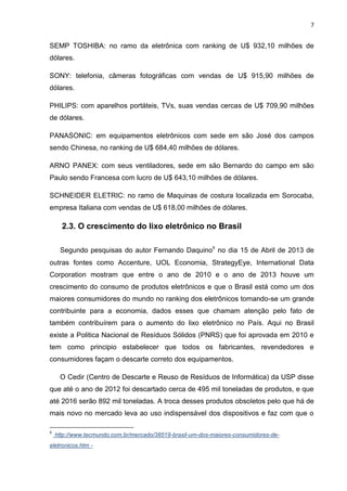 7

SEMP TOSHIBA: no ramo da eletrônica com ranking de U$ 932,10 milhões de
dólares.
SONY: telefonia, câmeras fotográficas com vendas de U$ 915,90 milhões de
dólares.
PHILIPS: com aparelhos portáteis, TVs, suas vendas cercas de U$ 709,90 milhões
de dólares.
PANASONIC: em equipamentos eletrônicos com sede em são José dos campos
sendo Chinesa, no ranking de U$ 684,40 milhões de dólares.
ARNO PANEX: com seus ventiladores, sede em são Bernardo do campo em são
Paulo sendo Francesa com lucro de U$ 643,10 milhões de dólares.
SCHNEIDER ELETRIC: no ramo de Maquinas de costura localizada em Sorocaba,
empresa Italiana com vendas de U$ 618,00 milhões de dólares.

2.3. O crescimento do lixo eletrônico no Brasil
Segundo pesquisas do autor Fernando Daquino9 no dia 15 de Abril de 2013 de
outras fontes como Accenture, UOL Economia, StrategyEye, International Data
Corporation mostram que entre o ano de 2010 e o ano de 2013 houve um
crescimento do consumo de produtos eletrônicos e que o Brasil está como um dos
maiores consumidores do mundo no ranking dos eletrônicos tornando-se um grande
contribuinte para a economia, dados esses que chamam atenção pelo fato de
também contribuírem para o aumento do lixo eletrônico no País. Aqui no Brasil
existe a Politica Nacional de Resíduos Sólidos (PNRS) que foi aprovada em 2010 e
tem como principio estabelecer que todos os fabricantes, revendedores e
consumidores façam o descarte correto dos equipamentos.
O Cedir (Centro de Descarte e Reuso de Resíduos de Informática) da USP disse
que até o ano de 2012 foi descartado cerca de 495 mil toneladas de produtos, e que
até 2016 serão 892 mil toneladas. A troca desses produtos obsoletos pelo que há de
mais novo no mercado leva ao uso indispensável dos dispositivos e faz com que o
9

http://www.tecmundo.com.br/mercado/38519-brasil-um-dos-maiores-consumidores-de-

eletronicos.htm -

 