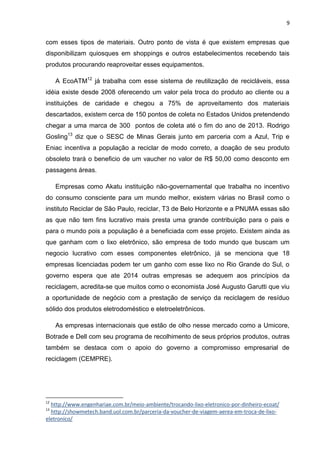 9

com esses tipos de materiais. Outro ponto de vista é que existem empresas que
disponibilizam quiosques em shoppings e outros estabelecimentos recebendo tais
produtos procurando reaproveitar esses equipamentos.
A EcoATM12 já trabalha com esse sistema de reutilização de recicláveis, essa
idéia existe desde 2008 oferecendo um valor pela troca do produto ao cliente ou a
instituições de caridade e chegou a 75% de aproveitamento dos materiais
descartados, existem cerca de 150 pontos de coleta no Estados Unidos pretendendo
chegar a uma marca de 300 pontos de coleta até o fim do ano de 2013. Rodrigo
Gosling13 diz que o SESC de Minas Gerais junto em parceria com a Azul, Trip e
Eniac incentiva a população a reciclar de modo correto, a doação de seu produto
obsoleto trará o beneficio de um vaucher no valor de R$ 50,00 como desconto em
passagens áreas.
Empresas como Akatu instituição não-governamental que trabalha no incentivo
do consumo consciente para um mundo melhor, existem várias no Brasil como o
instituto Reciclar de São Paulo, reciclar, T3 de Belo Horizonte e a PNUMA essas são
as que não tem fins lucrativo mais presta uma grande contribuição para o pais e
para o mundo pois a população é a beneficiada com esse projeto. Existem ainda as
que ganham com o lixo eletrônico, são empresa de todo mundo que buscam um
negocio lucrativo com esses componentes eletrônico, já se menciona que 18
empresas licenciadas podem ter um ganho com esse lixo no Rio Grande do Sul, o
governo espera que ate 2014 outras empresas se adequem aos princípios da
reciclagem, acredita-se que muitos como o economista José Augusto Garutti que viu
a oportunidade de negócio com a prestação de serviço da reciclagem de resíduo
sólido dos produtos eletrodoméstico e eletroeletrônicos.
As empresas internacionais que estão de olho nesse mercado como a Umicore,
Botrade e Dell com seu programa de recolhimento de seus próprios produtos, outras
também se destaca com o apoio do governo a compromisso empresarial de
reciclagem (CEMPRE).

12

http://www.engenhariae.com.br/meio-ambiente/trocando-lixo-eletronico-por-dinheiro-ecoat/
http://showmetech.band.uol.com.br/parceria-da-voucher-de-viagem-aerea-em-troca-de-lixoeletronico/
13

 