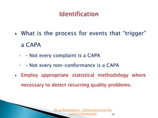 

What is the process for events that “trigger”

a CAPA
◦ – Not every complaint is a CAPA
◦ – Not every non-conformance is a CAPA


Employ appropriate statistical methodology where
necessary to detect recurring quality problems.

Drug Regulations : Online Resource for
Latest Information
22

 