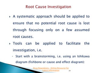 

A systematic approach should be applied to
ensure that no potential root cause is lost
through focusing only on a few assumed
root causes.



Tools

can

be

applied

to

facilitate

the

investigation, i.e.
◦ Start with a brainstorming, i.e. using an Ishikawa
diagram (fishbone or cause and effect diagram):
Drug Regulations : Online Resource for
Latest Information
29

 