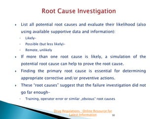 List all potential root causes and evaluate their likelihood (also



using available supportive data and information):
◦

Likely–

◦

Possible (but less likely)–

◦

Remote, unlikely

If more than one root cause is likely, a simulation of the



potential root cause can help to prove the root cause.
Finding the primary root cause is essential for determining



appropriate corrective and/or preventive actions.
These “root causes” suggest that the failure investigation did not



go far enough–
◦

Training, operator error or similar „obvious“ root causes
Drug Regulations : Online Resource for
Latest Information
30

 