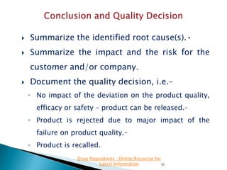 

Summarize the identified root cause(s).•



Summarize the impact and the risk for the
customer and/or company.



Document the quality decision, i.e.–
◦ No impact of the deviation on the product quality,
efficacy or safety – product can be released.–
◦ Product is rejected due to major impact of the
failure on product quality.–
◦ Product is recalled.
Drug Regulations : Online Resource for
Latest Information
31

 