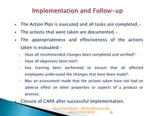 

The Action Plan is executed and all tasks are completed.•



The actions that were taken are documented.•



The appropriateness and effectiveness of the actions
taken is evaluated:–
◦

Have all recommended changes been completed and verified?–

◦

Have all objectives been met?–

◦

Has training been performed to ensure that all affected
employees understand the changes that have been made?–

◦

Was an assessment made that the actions taken have not had an
adverse effect on other properties or aspects of a product or

process.


Closure of CAPA after successful implementation.
Drug Regulations : Online Resource for
Latest Information
33

 