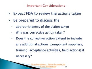 

Expect FDA to review the actions taken



Be prepared to discuss the
◦

appropriateness of the action taken

◦

Why was corrective action taken?

◦

Does the corrective action extend to include
any additional actions (component suppliers,
training, acceptance activities, field actions) if

necessary?
Drug Regulations : Online Resource for
Latest Information
39

 