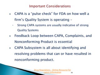 CAPA is a “pulse check” for FDA on how well a



firm’s Quality System is operating –
◦

Strong CAPA systems are usually indicative of strong
Quality Systems



Feedback Loop between CAPA, Complaints, and
Nonconforming Product is essential



CAPA Subsystem is all about identifying and
resolving problems that can or have resulted in

nonconforming product.
Drug Regulations : Online Resource for
Latest Information
48

 