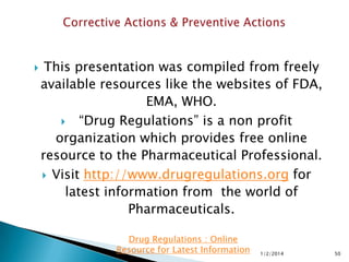 

This presentation was compiled from freely
available resources like the websites of FDA,
EMA, WHO.
 “Drug Regulations” is a non profit
organization which provides free online
resource to the Pharmaceutical Professional.
 Visit http://www.drugregulations.org for
latest information from the world of
Pharmaceuticals.
Drug Regulations : Online
Resource for Latest Information

1/2/2014

50

 