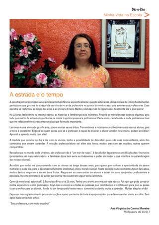 Aescolhaporserprofessoraveioaindanaminhainfância,especificamente,quandoestavanassériesiniciaisdoEnsinoFundamental,
período em que gostava de chegar da escola e brincar de professora no quintal da minha casa, pois admirava os professores. Essa
escolha se reafirmou ao longo dos anos e ao iniciar o Ensino Médio a decisão não foi repensada. Realmente era o que queria!
Há 23 anos lecionando na mesma escola, as histórias e lembranças são inúmeras. Pecaria se mencionasse apenas algumas, pois
tudo que vivi foi de extrema importância na minha trajetória pessoal e profissional. Cada aluno, cada família e cada profissional com
que me relacionei me acrescentaram algo que foi muito importante.
Lecionar é uma atividade gratificante, porém muitas vezes árdua. Transmitimos e recebemos conhecimento de nossos alunos, pois
a troca é constante! Engana-se quem pensa que só o professor é capaz de ensinar, o aluno também nos ensina, podem acreditar!
Aprendi e aprendo muito com eles!
A medida que convivo no dia a dia com os alunos, tenho a possibilidade de descobrir quais são suas necessidades, além dos
conteúdos que devem aprender. A relação professor/aluno vai além dos livros, muitos precisam ser ouvidos, outros querem
compartilhar.
Ressalto que no mundo onde vivemos, ser professor não é “um mar de rosas”, é desafiador deparamos com dificuldades: financeira
(precisamos ser mais valorizados) e familiares (que bom seria se tivéssemos o poder de mudar o que interfere na aprendizagem
dos nossos alunos).
Acredito que tenho me comprometido com os alunos ao longo desses anos, pois quero que tenham a oportunidade de serem
melhores a cada dia, para o seu desenvolvimento intelectual, ético, moral e social. Neste período muitas sementes foram lançadas,
muitas destas vingaram e deram bons frutos. Alegro-me ao reencontrar ex-alunos e saber de suas conquistas profissionais e
pessoais, mas me entristeço ao saber que outros não souberam seguir bons caminhos.
Como já mencionei, estou na E. E. Francisco Prisco há 23 anos. Tenho um carinho enorme por esta escola. Foi aqui que pude construir
minha experiência como professora. Devo isso a alunos e a todas as pessoas que contribuíram e contribuem para que eu possa
fazer o melhor para os alunos. Ainda há um tempo pela frente nessa caminhada e tenho muito a aprender. Muitas alegrias virão!
Expresso meu agradecimento pela valorização e apoio que tenho de toda a equipe escolar para desempenhar minha escolha. Sem
apoio tudo seria mais difícil.
“Sou professora, com muito orgulho!”
Ana Virgínia do Carmo Moreira
Professora de Ciclo I
A estrada e o tempo
Minha Vida na Escola
 