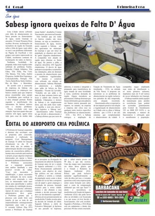 Sabesp ignora queixas de Falta D’ Água
Sem água
EDITAL DO AEROPORTO CRIA POLÊMICA
Primeira Hora04 Geral
Uma Cidade inteira sofrendo
com falta de abastecimento ou
baixa pressão no fornecimento
de água, assim Guarujá se
encontra. O Jornal Primeira Hora
recebeu diversas reclamações de
moradores da região da Enseada
sobre a falta de água e quis saber
se esse é um problema enfrentado
na Página do Facebook e nos
grupos com maior repercussão na
Cidade, recebemos centenas de
reclamações de todos os bairros.
Nenhuma localidade foi
poupada, todas essas regiões estão
sofrendo do problema Tombo,
Guaiuba, Cidade Atlântica, Vila
Edna, Vila Zilda, Pae Cará,
Vila Baiana, Vila Julia, Jardim
Progresso, Jardim Boa Esperança,
Conceiçãozinha, Perequê, Vila
Áurea, Santa Rosa, SantoAntônio,
Rio do Meio e Morrinhos.
De acordo com a assessoria
de imprensa da Sabesp, são
fundamentais os endereços nos
bairros citados para que empresa
possa encaminhar uma equipe
às localidades para verificar se
é uma situação pontual. Porém
segundo a manifestação dos
internautas, há bairros inteiros
com o mesmo problema.
“Estou revoltada com essa
situação.Aqui tem quatro dias que
estamos sem água, agora estou
indo para casa da minha mãe
tomar banho”, desabafou Cristina
Nascimento,quemoranaEnseada.
Vale lembrar que em todos
os bairros citados são áreas
formais, ou seja os moradores o
fornecimento de água, mesmo
assim segundo a Sabesp, um
dos agravantes no município
do Guarujá é que um terço da
população se abastece por meio
de ‘gatos’ (ligações clandestinas).
A companhia tem atuado na
região para eliminar os furtos
de água. De janeiro a julho, a
empresa descobriu 450 ligações
clandestinas. O desvio de água
podeprovocarperdasevazamentos
nas tubulações, além de diminuir
a pressão do abastecimento para
as residências regularizadas.
Até mesmo o comércio
vem sofrendo em relação ao
abastecimento. Sabrina Machado
é cabeleireira e trabalha
num salão de beleza na Rua
Maranhão - Vicente de Carvalho.
“Trabalho em um salão e há
mais de duas semanas temos que
lavar o cabelo das clientes de
baldinho. Chamamos o técnico
da Sabesp e ele simplesmente
disse, que não pode fazer nada:
‘só ajoelha e reza pra chover’.
Bela logística a Sabesp tem”
Questionamos sobre Guarujá
ter que dividir o abastecimento e
a Sabesp afirmou que por meio de
adutoras, o sistema é integrado e
preparado para transferência de
água tratada de uma localidade
à outra, conforme demanda da
região. Alguns moradores ao
procurarem a Sabesp disseram que
foraminformadosqueumaadutora
em Santos estaria passando por
reparos, no entanto, na resposta
a empresa não citou esse ou
qualquer outro motivo especifico
dos problemas no abastecimento.
ETA - Em 2013, a Sabesp
entregou a ampliação da
Estação de Tratamento de Água
Jurubatuba - ETA, na entrada
da Vila Áurea. A proposta era
minimizar os os problemas de
abastecimento na região inclusive
nos períodos de alta temporada,
uma situação recorrente.
Questionada sobre o expectativa
de um impacto positivo em relação
a regularização de abastecimento
na Cidade com as obras a Sabesp
afirmou que a ETA é um dos
sistemas que complementam
o abastecimento da cidade. A
companhia segue ampliando
suas redes de distribuição e,
só neste primeiro semestre,
implantou mais de 8 mil metros
de novas tubulações em Guarujá.
ASabesp mantém ainda equipes
de manutenção para atender
as ocorrências (que podem
ser acionadas gratuitamente
pela Central de Atendimento
195 ou 0800 055 0195) e, na
alta temporada, o número de
funcionários é reforçado para
o atendimento à população.
A Prefeitura de Guarujá suspendeu
a abertura dos envelopes com
as propostas para concessão,
construção e exploração do
aeroporto Civil Metropolitano
de Guarujá. O edital foi lançado
oficialmente no dia 28 de
maio deste ano, no entanto, a
administração decidiu rever alguns
pontos da concorrência pública e
montar uma comissão para analisar
o projeto, já que algumas empresas
interessadas em operar o futuro
aeroportopediramesclarecimentos.
A Prefeitura acrescentou
que a suspensão permitirá
uma análise detalhada e uma
possível revisão do edital.
“Caso seja necessária a
republicação, o prazo necessário
para realização da nova sessão
pública será reiniciado e, com
isso, os interessados terão mais
tempo para apronfundar a análise
dos estudos de viabilidade técnica,
econômica e financeira”, informou.
Apesar do atraso que a mudança
administrativa deve gerar,
a Prefeitura garante que o
processo está sendo feito com
cautela, já que se trata de um
empreendimento estrategicamente
importante para todo o país.
O vereador Edilson Dias (PT)
acusou a Prefeitura de Guarujá
de se precipitar na divulgação do
lançamento do edital do Aeroporto
de Guarujá antes de ter o estudo
de impacto ambiental e o EIA-
Rima (licenciamento ambiental)
prontos, com objetivo de criar
fato político em ano eleitoral.
“É pública e notória a vontade
da população assim como a deste
vereador de ver de fato o aeroporto
sair do papel e gerar empregos e
circulação de pessoas, trazendo
recursos para a nossa cidade,
todavia e não obstante a essa
vontade o devido processo legal
deve ser devidamente respeitado”,
afirmou em seu pronunciamento na
sessãododia31junho,ouseja,antes
da decisão de retirada do edital.
Segundo Edilson, a chefe do
Executivo Municipal, já declarou
no ano passado na imprensa,
que o edital estaria pronto em
90 dias, o que não ocorreu.
Uma das etapas mais importantes
em obras desse gênero que
é o Estudo e Relatório de
Impacto Ambiental (EIA-
Rima), que pode inclusive
aumentar significativamente o
valor da obra, por isso, o vereador
questiona como uma empresa pode
entrar numa licitação sem saber,
qual o custo da compensação
ambiental que terá que fazer? E
alerta: a inexistência ou
insuficiência do Estudo de Impacto
Ambiental (EIA) não pode haver
obra ou atividade a ser licenciada
e se, por acaso, já tiver havido o
licenciamento, este será inválido.
Segundo a Prefeitura, o EIA-Rima
está em andamento e dentro dos
próximos 90 dias estará concluído.
 