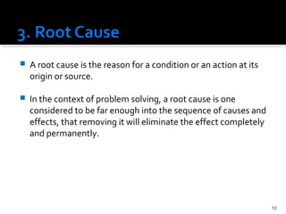  A root cause is the reason for a condition or an action at its
origin or source.
 In the context of problem solving, a root cause is one
considered to be far enough into the sequence of causes and
effects, that removing it will eliminate the effect completely
and permanently.
10
 