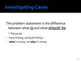 The problem statement is the difference
between what isis and what should beshould be
 Focus on
 Facts finding, not fault finding !
 whatwhat is wrong, not whywhy it’s wrong
16
 