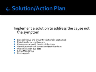 Implement a solution to address the cause not
the symptom
 Lists corrective and preventive actions (if applicable)
 Clearly addresses root causes
 Commensurate with the risk of the issue
 Identification of task owners and task due dates
 Implementation due date
 CAPA Monitoring
 Keep records
 