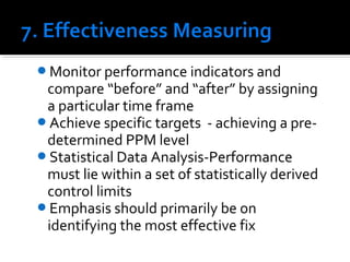 Monitor performance indicators and
compare “before” and “after” by assigning
a particular time frame
Achieve specific targets - achieving a pre-
determined PPM level
Statistical Data Analysis-Performance
must lie within a set of statistically derived
control limits
Emphasis should primarily be on
identifying the most effective fix
 