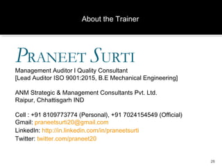 28
​PRANEET SURTI​
Management Auditor l Quality Consultant
[​Lead Auditor ISO 9001:2015, ​B.E Mechanical Engineering​]
ANM Strategic & Management Consultants Pvt. Ltd.​
​Raipur, Chhattisgarh IND​
Cell : +91 8109773774 (Personal), +91 7024154549 (Official)
​Gmail: praneetsurti20@gmail.com
​LinkedIn: http://in.linkedin.com/in/praneetsurti​
Twitter: twitter.com/praneet20
About the Trainer
 