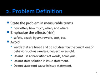  State the problem in measurable terms
 how often, how much, when, and where
 Emphasize the effects (risk)
 safety, death, injury, rework, cost, etc.
 Avoid
 words that are broad and do not describe the conditions or
behavior such as careless, neglect, oversight.
 Do not use abbreviations of words, acronyms.
 Do not state solution in issue statement.
 Do not state root cause in issue statement.
9
 