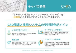 ©︎ 2 0 2 0 . C A P A . i n c A l l R i gh t s R e s e r v e d. 株 式 会 社 キ ャ パ C A P A , I n c .
h t t p s : // w w w . c ap a. c o . j p
キャパの特徴
「より楽しい便利」なアプリケーションやサービスを
秋葉原から発信しているソフトウェア企業です。
CAD関連と業務システムの受託開発がメイン
いつまでもベンチャー
新しいビジネスやテクノロジーに積極的
にチャレンジしています。
マーケティングが強い
25万PV／月。中堅IT企業で圧倒的なマー
ケティング力を有する。
経営方針
差別化で高収益。ブルーオーシャンを探
し、レッドオーシャンから撤退。
クライアントの業界
CADが強みの為、製造業・建設業の比率
が高い。今後はIT化の遅れている建設業
に注力する予定。
 