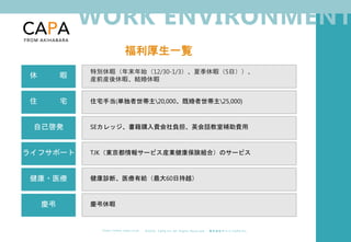 ©︎ 2 0 2 0 . C A P A . i n c A l l R i gh t s R e s e r v e d. 株 式 会 社 キ ャ パ C A P A , I n c .
h t t p s : // w w w . c ap a. c o . j p
WORK ENVIRONMENT
福利厚生一覧
5名在籍
休 暇
特別休暇（年末年始（12/30-1/3）、夏季休暇（5日））、
産前産後休暇、結婚休暇
住 宅 住宅手当(単独者世帯主20,000、既婚者世帯主25,000)
自己啓発 SEカレッジ、書籍購入費会社負担、英会話教室補助費用
ライフサポート TJK（東京都情報サービス産業健康保険組合）のサービス
健康・医療 健康診断、医療有給（最大60日持越）
慶弔 慶弔休暇
 