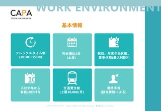 ©︎ 2 0 2 0 . C A P A . i n c A l l R i gh t s R e s e r v e d. 株 式 会 社 キ ャ パ C A P A , I n c .
h t t p s : // w w w . c ap a. c o . j p
WORK ENVIRONMENT
基本情報
フレックスタイム制
(10:30～15:30)
完全週休2日
(土日)
祝日、年末年始休暇、
夏季休暇(最大9連休)
入社半年から
有給10日付与
交通費支給
(上限30,000/月)
資格手当
(該当資格による)
 