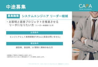 ©︎ 2 0 2 0 . C A P A . i n c A l l R i gh t s R e s e r v e d. 株 式 会 社 キ ャ パ C A P A , I n c .
h t t p s : // w w w . c ap a. c o . j p
中途募集
システムエンジニア リーダー候補
募集職種
エンジニアとして実務経験が5年以上(言語は問いません)
必須条件
歓迎条件
建設業、製造業、IoT関係に興味のある方
※配属はご希望など相談の上決定します。
※条件はスキルに応じて弊社給与テーブル参照し決定します。
・お客様と直接プロジェクトを推進させる
リーダになりたい方（リーダー未経験でも可）
 