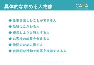 ©︎ 2 0 2 0 . C A P A . i n c A l l R i gh t s R e s e r v e d. 株 式 会 社 キ ャ パ C A P A , I n c .
h t t p s : // w w w . c ap a. c o . j p
具体的な求める人物像
◆ 仕事を楽しむことができる人
◆ 品質にこだわる人
◆ 成長しようと努力する人
◆ お客様の成長を考える人
◆ 仲間のために働く人
◆ 自律的な行動で変革を推進できる人
 