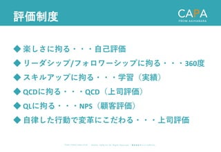 ©︎ 2 0 2 0 . C A P A . i n c A l l R i gh t s R e s e r v e d. 株 式 会 社 キ ャ パ C A P A , I n c .
h t t p s : // w w w . c ap a. c o . j p
評価制度
◆ 楽しさに拘る・・・自己評価
◆ リーダシップ/フォロワーシップに拘る・・・360度
◆ スキルアップに拘る・・・学習（実績）
◆ QCDに拘る・・・QCD（上司評価）
◆ QLに拘る・・・NPS（顧客評価）
◆ 自律した行動で変革にこだわる・・・上司評価
 