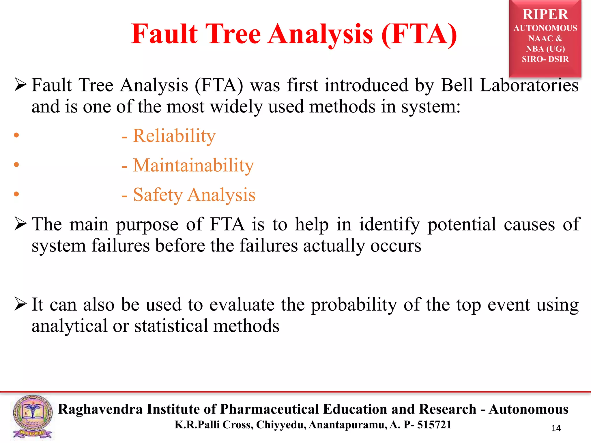 RIPER
AUTONOMOUS
NAAC &
NBA (UG)
SIRO- DSIR
Raghavendra Institute of Pharmaceutical Education and Research - Autonomous
K.R.Palli Cross, Chiyyedu, Anantapuramu, A. P- 515721 14
Fault Tree Analysis (FTA) was first introduced by Bell Laboratories
and is one of the most widely used methods in system:
• - Reliability
• - Maintainability
• - Safety Analysis
The main purpose of FTA is to help in identify potential causes of
system failures before the failures actually occurs
It can also be used to evaluate the probability of the top event using
analytical or statistical methods
Fault Tree Analysis (FTA)
 