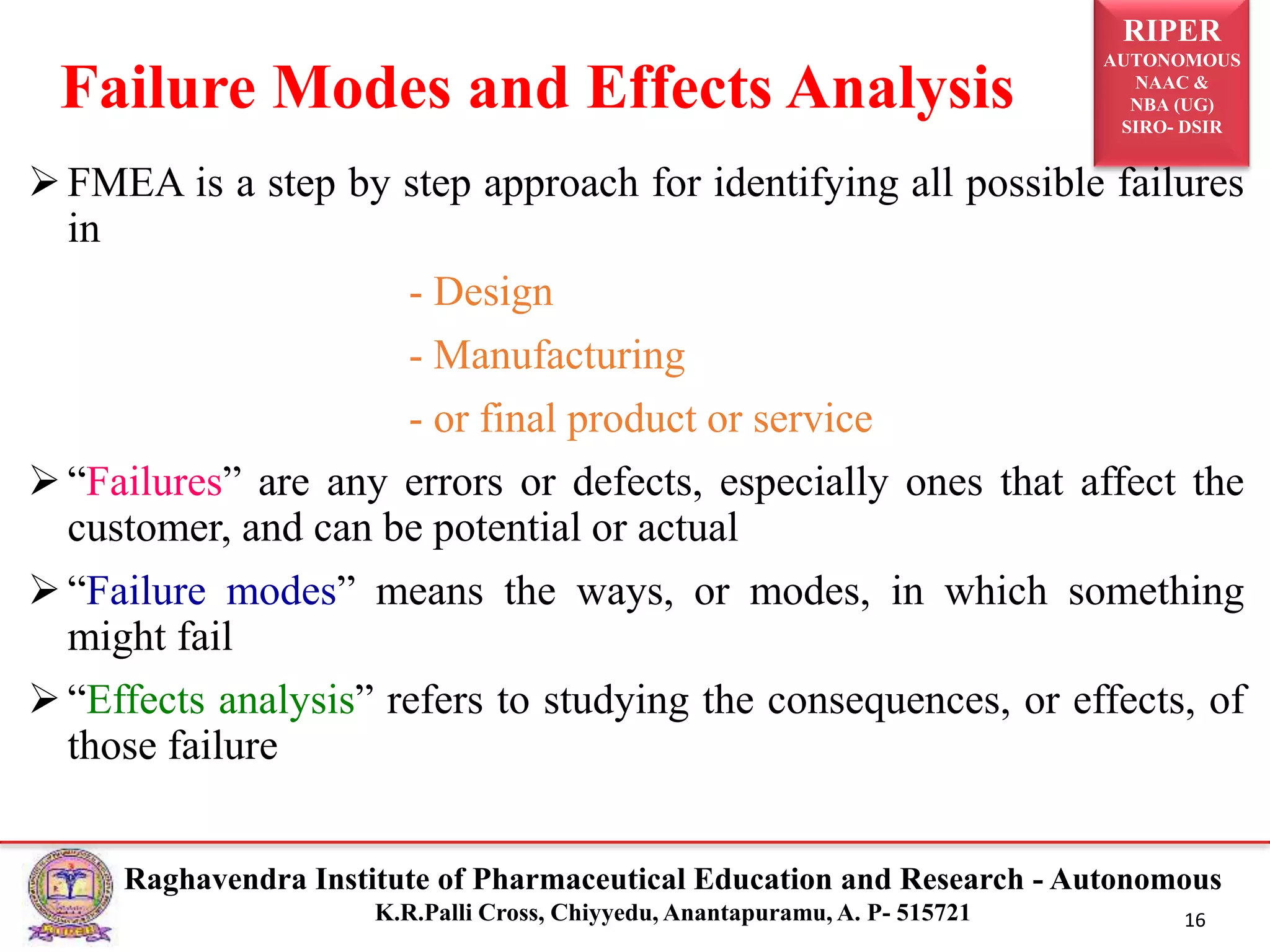 RIPER
AUTONOMOUS
NAAC &
NBA (UG)
SIRO- DSIR
Raghavendra Institute of Pharmaceutical Education and Research - Autonomous
K.R.Palli Cross, Chiyyedu, Anantapuramu, A. P- 515721 16
FMEA is a step by step approach for identifying all possible failures
in
- Design
- Manufacturing
- or final product or service
“Failures” are any errors or defects, especially ones that affect the
customer, and can be potential or actual
“Failure modes” means the ways, or modes, in which something
might fail
“Effects analysis” refers to studying the consequences, or effects, of
those failure
Failure Modes and Effects Analysis
 