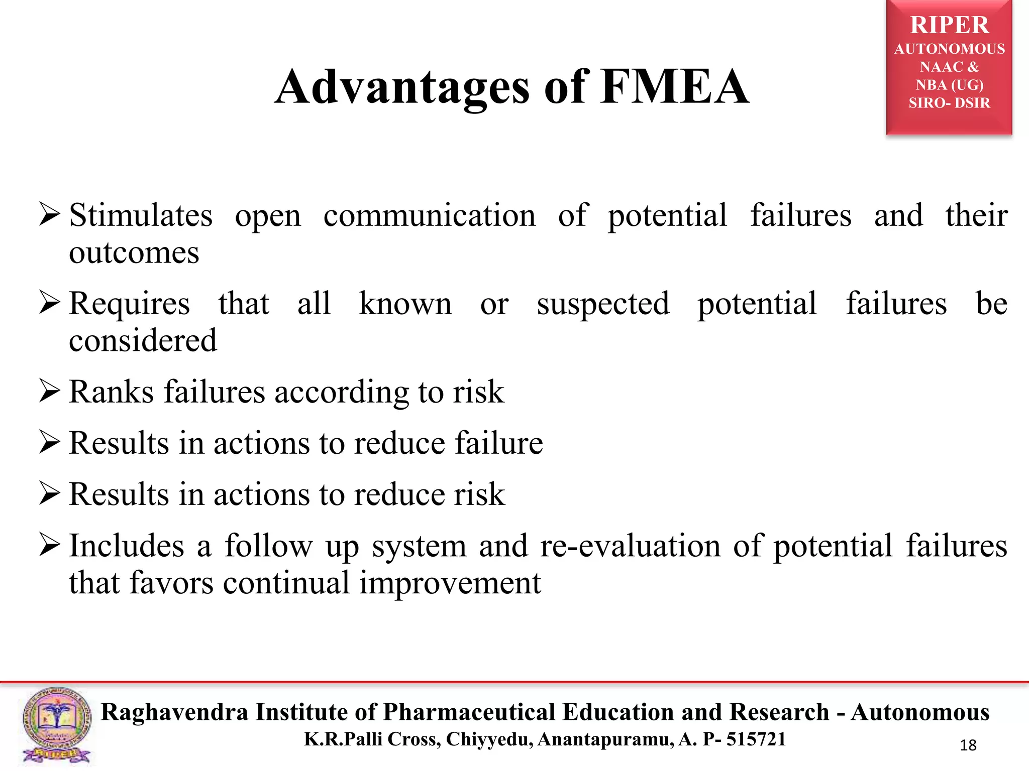 RIPER
AUTONOMOUS
NAAC &
NBA (UG)
SIRO- DSIR
Raghavendra Institute of Pharmaceutical Education and Research - Autonomous
K.R.Palli Cross, Chiyyedu, Anantapuramu, A. P- 515721 18
Stimulates open communication of potential failures and their
outcomes
Requires that all known or suspected potential failures be
considered
Ranks failures according to risk
Results in actions to reduce failure
Results in actions to reduce risk
Includes a follow up system and re-evaluation of potential failures
that favors continual improvement
Advantages of FMEA
 