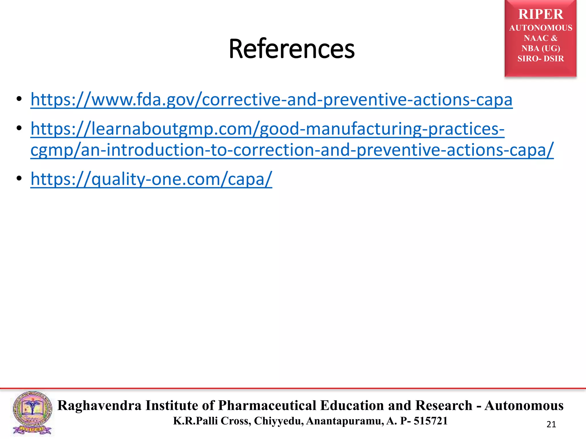 RIPER
AUTONOMOUS
NAAC &
NBA (UG)
SIRO- DSIR
Raghavendra Institute of Pharmaceutical Education and Research - Autonomous
K.R.Palli Cross, Chiyyedu, Anantapuramu, A. P- 515721 21
• https://www.fda.gov/corrective-and-preventive-actions-capa
• https://learnaboutgmp.com/good-manufacturing-practices-
cgmp/an-introduction-to-correction-and-preventive-actions-capa/
• https://quality-one.com/capa/
References
 