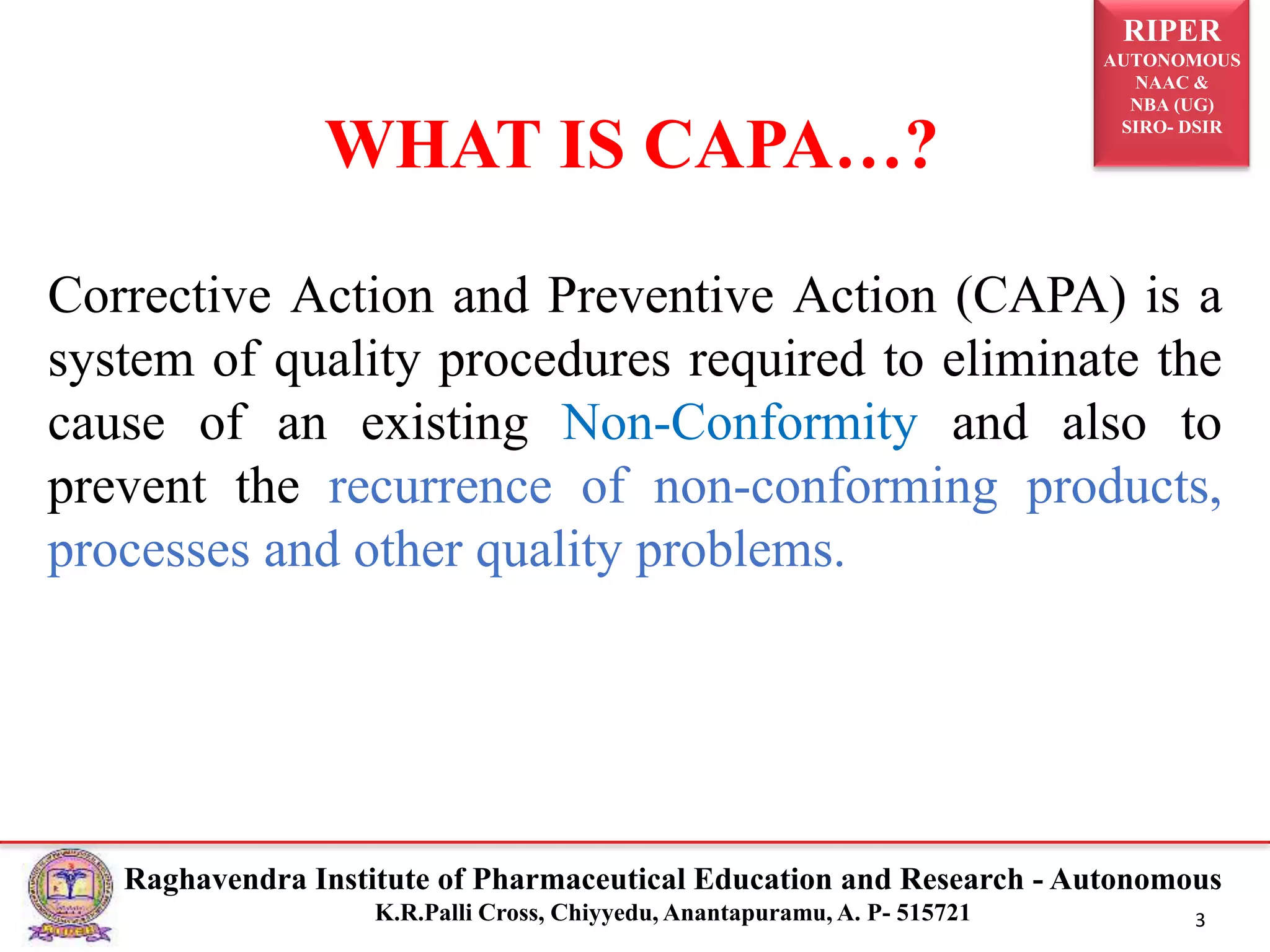 RIPER
AUTONOMOUS
NAAC &
NBA (UG)
SIRO- DSIR
Raghavendra Institute of Pharmaceutical Education and Research - Autonomous
K.R.Palli Cross, Chiyyedu, Anantapuramu, A. P- 515721 3
Corrective Action and Preventive Action (CAPA) is a
system of quality procedures required to eliminate the
cause of an existing Non-Conformity and also to
prevent the recurrence of non-conforming products,
processes and other quality problems.
WHAT IS CAPA…?
 