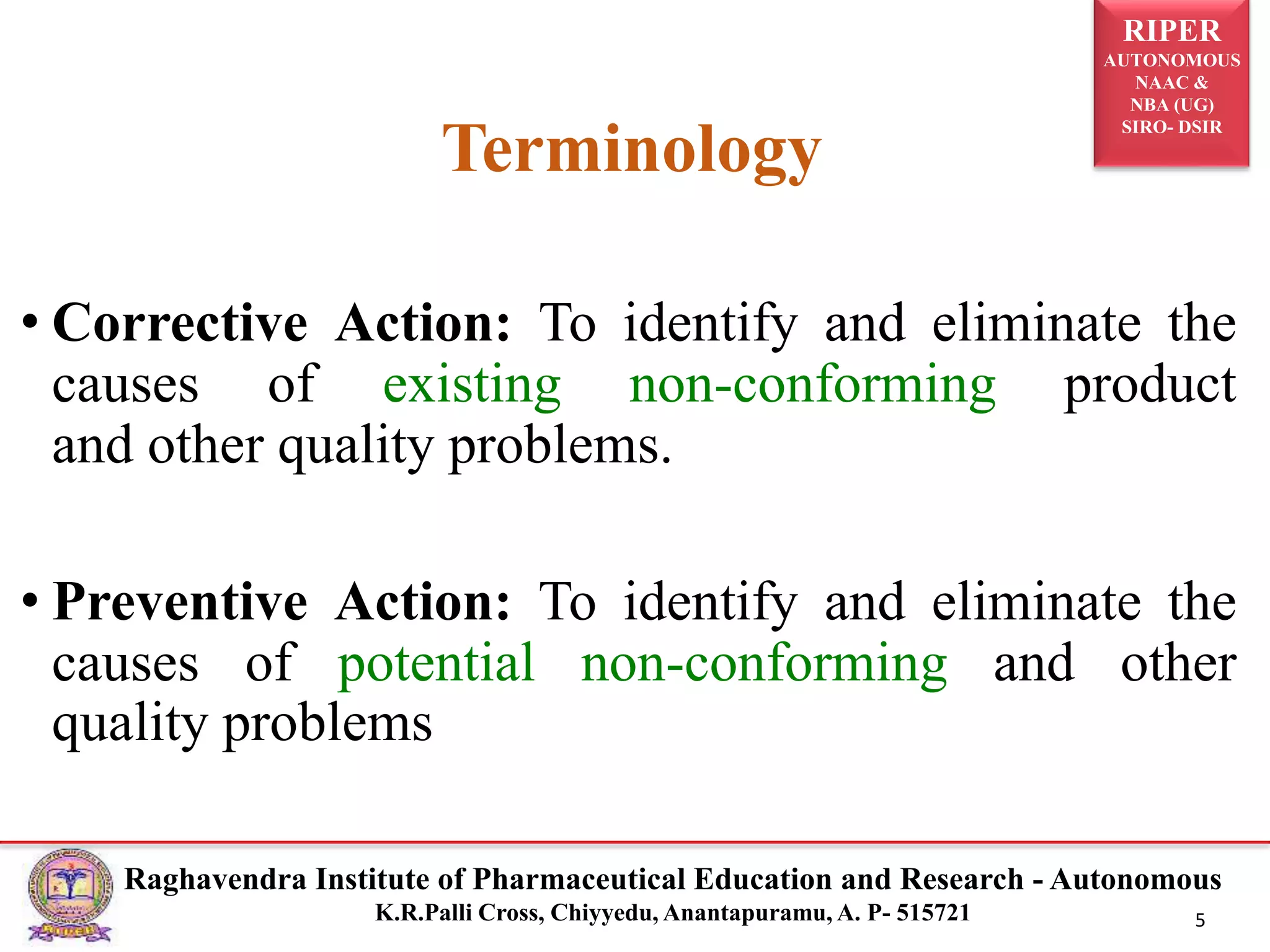 RIPER
AUTONOMOUS
NAAC &
NBA (UG)
SIRO- DSIR
Raghavendra Institute of Pharmaceutical Education and Research - Autonomous
K.R.Palli Cross, Chiyyedu, Anantapuramu, A. P- 515721 5
• Corrective Action: To identify and eliminate the
causes of existing non-conforming product
and other quality problems.
• Preventive Action: To identify and eliminate the
causes of potential non-conforming and other
quality problems
Terminology
 