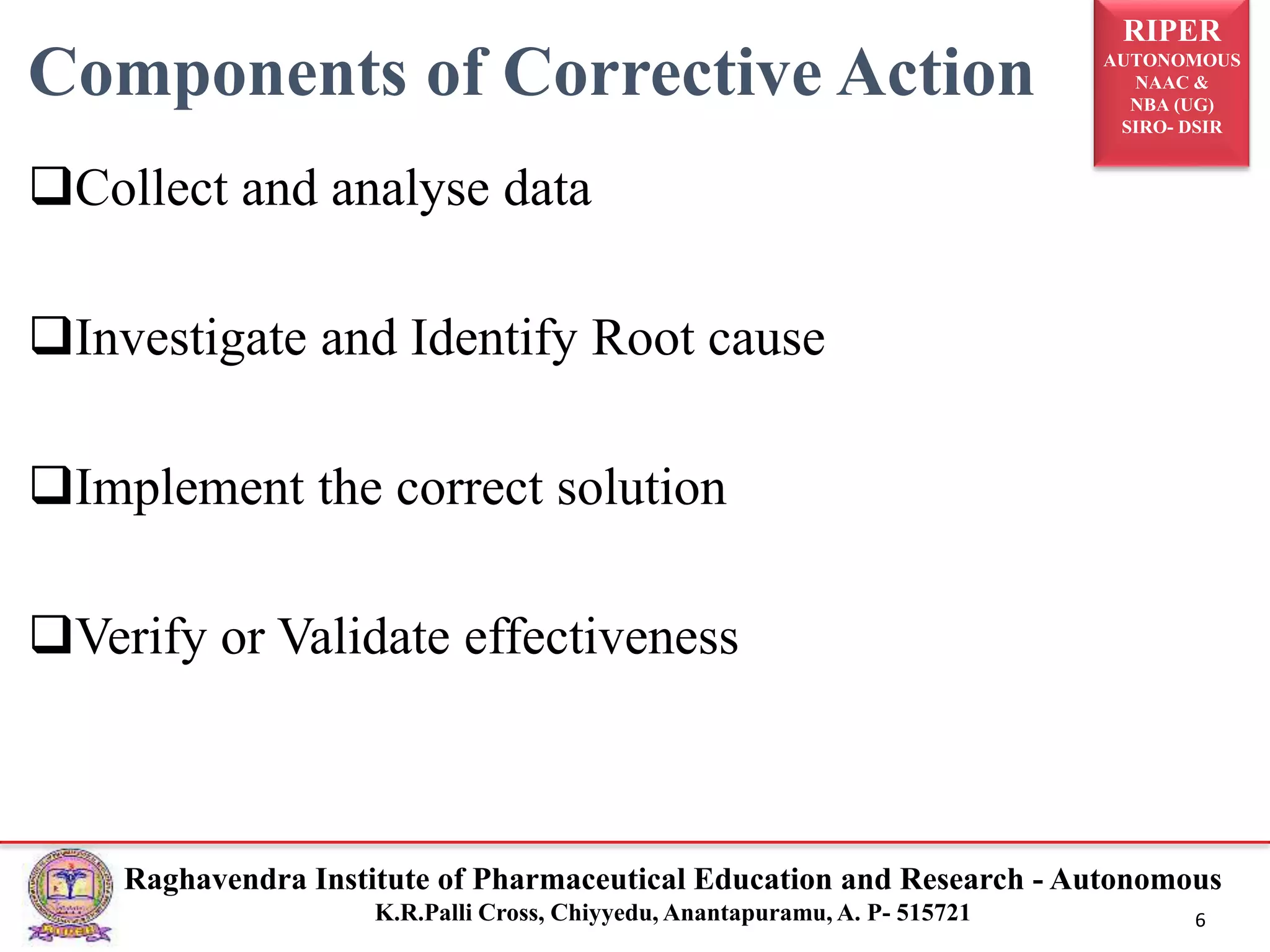 RIPER
AUTONOMOUS
NAAC &
NBA (UG)
SIRO- DSIR
Raghavendra Institute of Pharmaceutical Education and Research - Autonomous
K.R.Palli Cross, Chiyyedu, Anantapuramu, A. P- 515721 6
Components of Corrective Action
Collect and analyse data
Investigate and Identify Root cause
Implement the correct solution
Verify or Validate effectiveness
 