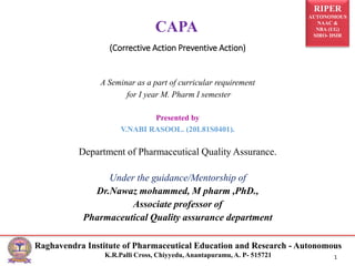 RIPER
AUTONOMOUS
NAAC &
NBA (UG)
SIRO- DSIR
Raghavendra Institute of Pharmaceutical Education and Research - Autonomous
K.R.Palli Cross, Chiyyedu, Anantapuramu, A. P- 515721 1
(Corrective Action Preventive Action)
A Seminar as a part of curricular requirement
for I year M. Pharm I semester
Presented by
V.NABI RASOOL. (20L81S0401).
Department of Pharmaceutical Quality Assurance.
Under the guidance/Mentorship of
Dr.Nawaz mohammed, M pharm ,PhD.,
Associate professor of
Pharmaceutical Quality assurance department
CAPA
 