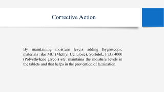 Corrective Action
By maintaining moisture levels adding hygroscopic
materials like MC (Methyl Cellulose), Sorbitol, PEG 4000
(Polyethylene glycol) etc. maintains the moisture levels in
the tablets and that helps in the prevention of lamination
 